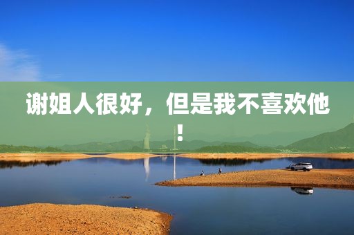 谢姐人很好，但是我不喜欢他！
